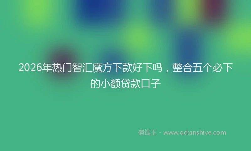 2026年热门智汇魔方下款好下吗，整合五个必下的小额贷款口子