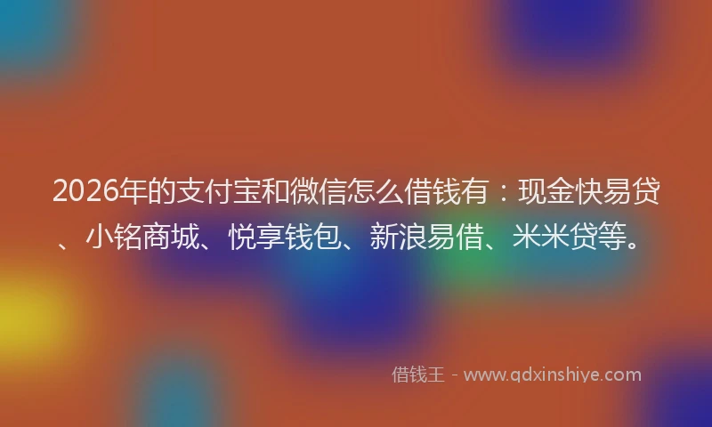 2026年的支付宝和微信怎么借钱有：现金快易贷、小铭商城、悦享钱包、新浪易借、米米贷等。