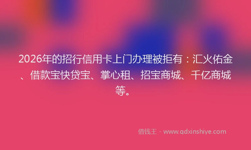 2026年的招行信用卡上门办理被拒有：汇火佑金、借款宝快贷宝、掌心租、招宝商城、千亿商城等。