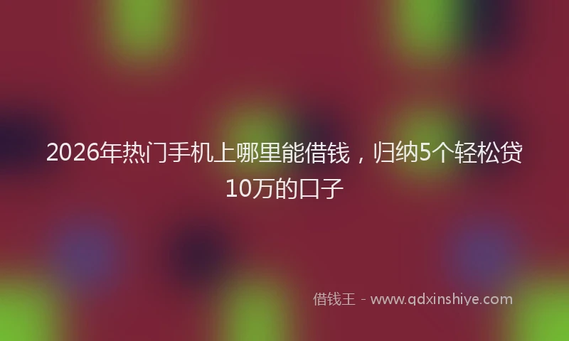 2026年热门手机上哪里能借钱，归纳5个轻松贷10万的口子