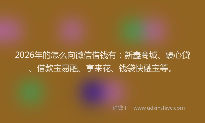 2026年的怎么向微信借钱有：新鑫商城、臻心贷、借款宝易融、享来花、钱袋快融宝等。