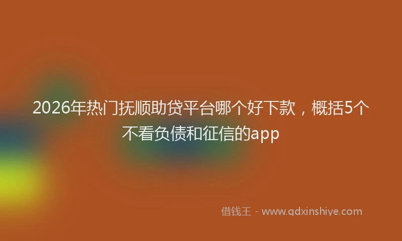 2026年热门抚顺助贷平台哪个好下款，概括5个不看负债和征信的app