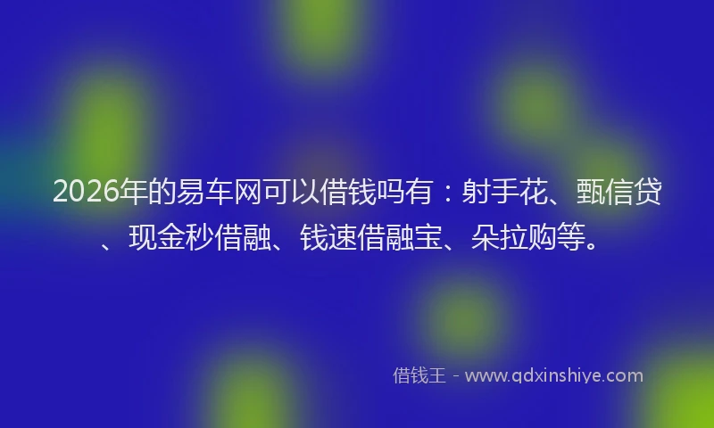2026年的易车网可以借钱吗有：射手花、甄信贷、现金秒借融、钱速借融宝、朵拉购等。
