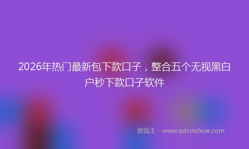 2026年热门最新包下款口子，整合五个无视黑白户秒下款口子软件