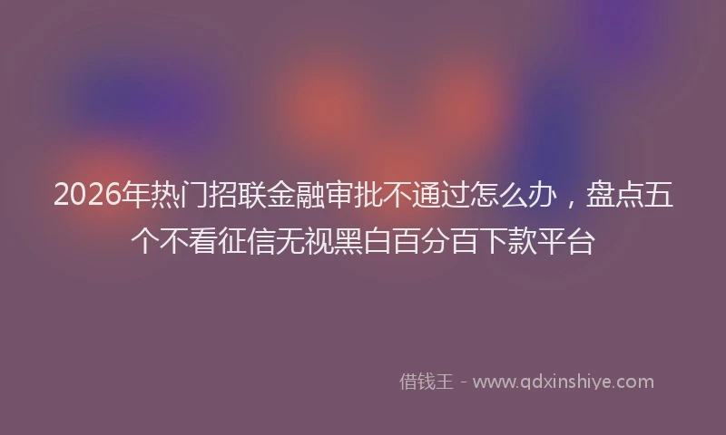 2026年热门招联金融审批不通过怎么办，盘点五个不看征信无视黑白百分百下款平台