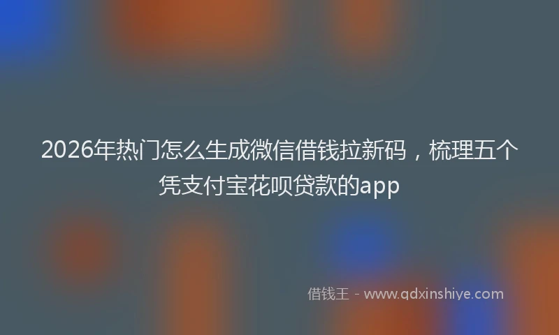2026年热门怎么生成微信借钱拉新码，梳理五个凭支付宝花呗贷款的app