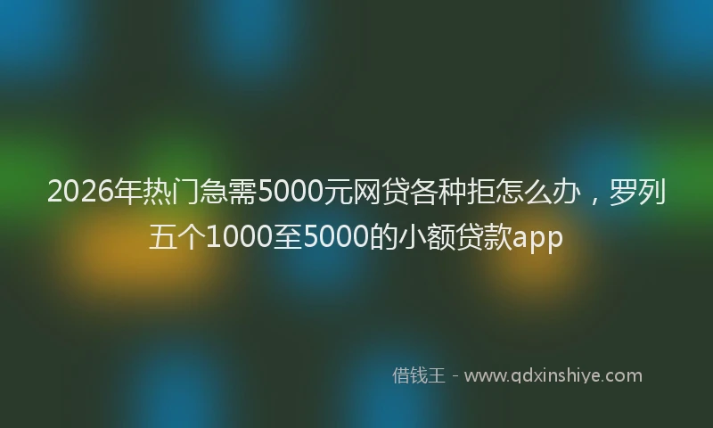 2026年热门急需5000元网贷各种拒怎么办，罗列五个1000至5000的小额贷款app