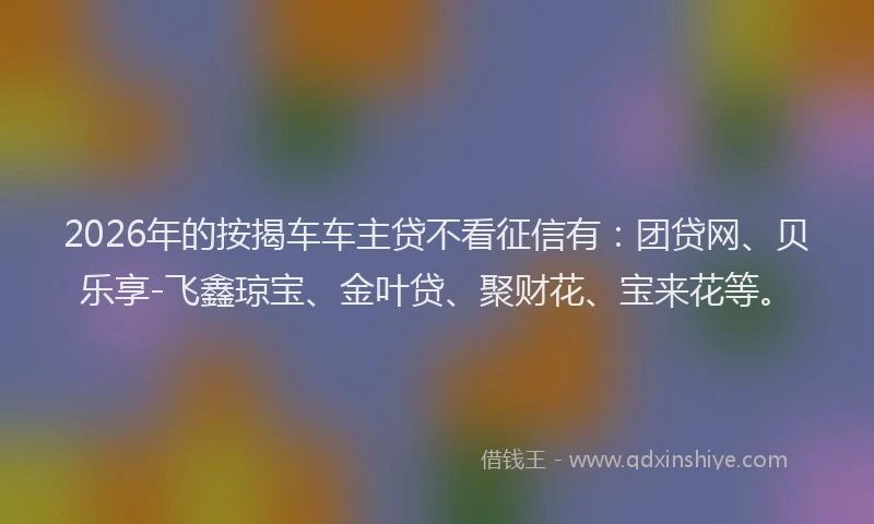 2026年的按揭车车主贷不看征信有:团贷网、贝乐享-飞鑫琼宝、金叶贷、聚财花、宝来花等。