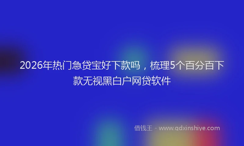 2026年热门急贷宝好下款吗，梳理5个百分百下款无视黑白户网贷软件
