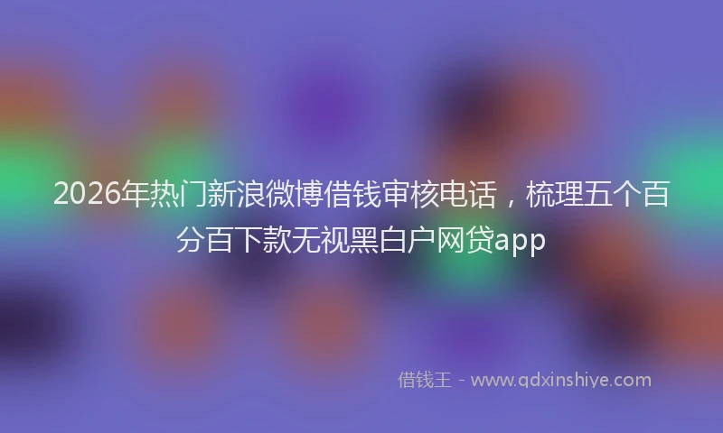 2026年热门新浪微博借钱审核电话，梳理五个百分百下款无视黑白户网贷app
