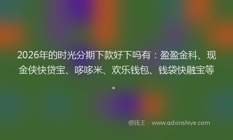 2026年的时光分期下款好下吗有:盈盈金科、现金侠快贷宝、哆哆米、欢乐钱包、钱袋快融宝等。