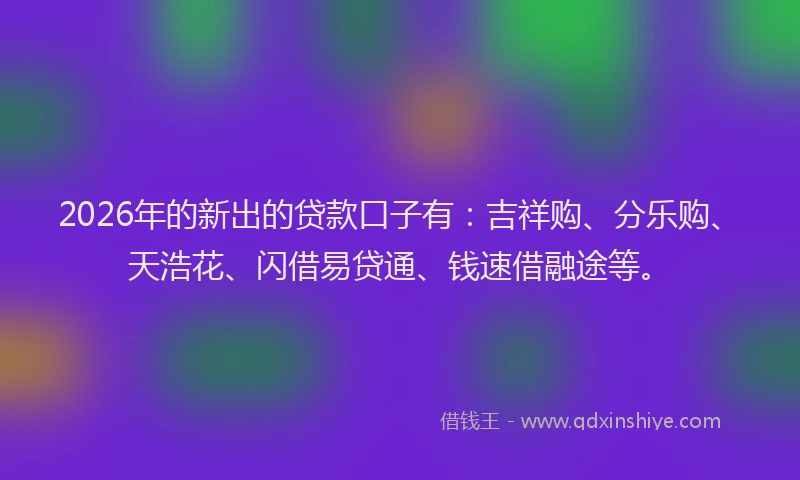 2026年的新出的贷款口子有：吉祥购、分乐购、天浩花、闪借易贷通、钱速借融途等。