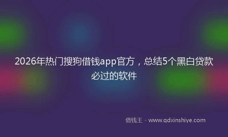 2026年热门搜狗借钱app官方，总结5个黑白贷款必过的软件