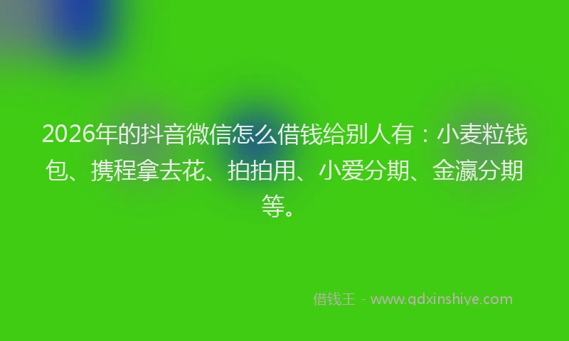 2026年的抖音微信怎么借钱给别人有：小麦粒钱包、携程拿去花、拍拍用、小爱分期、金瀛分期等。