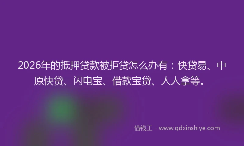 2026年的抵押贷款被拒贷怎么办有：快贷易、中原快贷、闪电宝、借款宝贷、人人拿等。