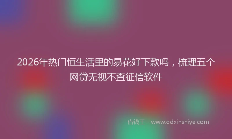 2026年热门恒生活里的易花好下款吗，梳理五个网贷无视不查征信软件