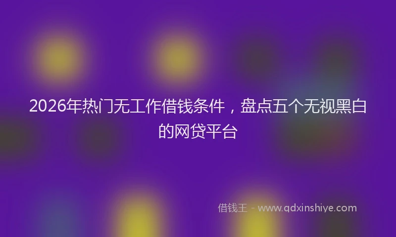 2026年热门无工作借钱条件，盘点五个无视黑白的网贷平台