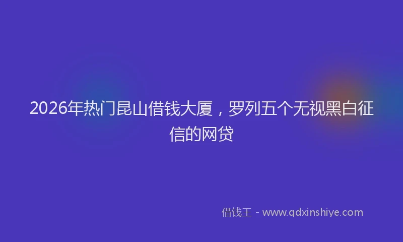 2026年热门昆山借钱大厦，罗列五个无视黑白征信的网贷