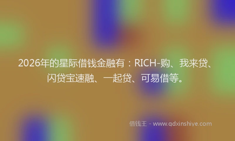 2026年的星际借钱金融有：RICH-购、我来贷、闪贷宝速融、一起贷、可易借等。