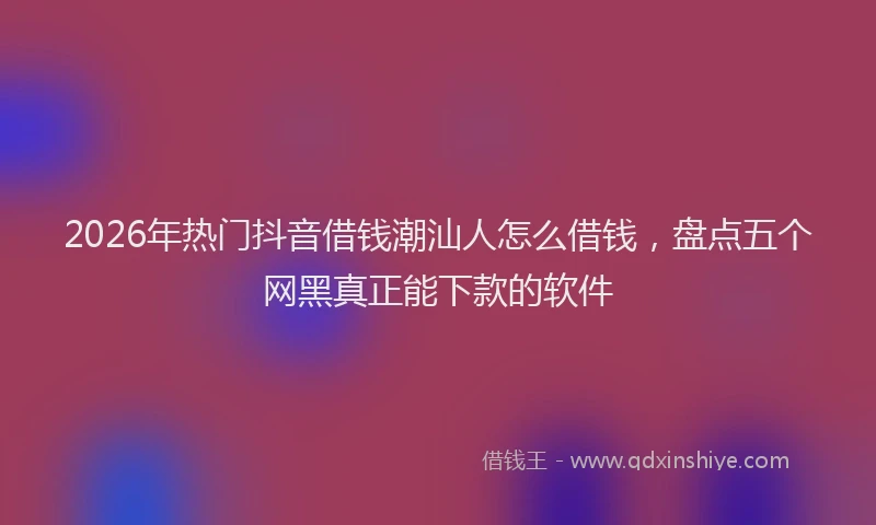 2026年热门抖音借钱潮汕人怎么借钱，盘点五个网黑真正能下款的软件