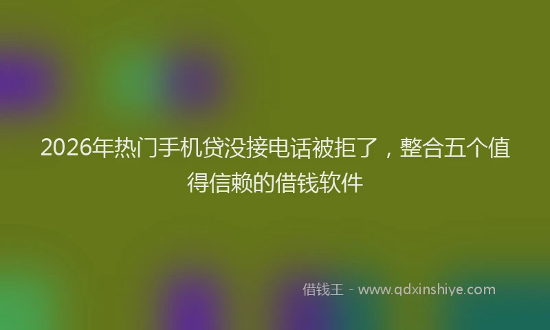 2026年热门手机贷没接电话被拒了，整合五个值得信赖的借钱软件