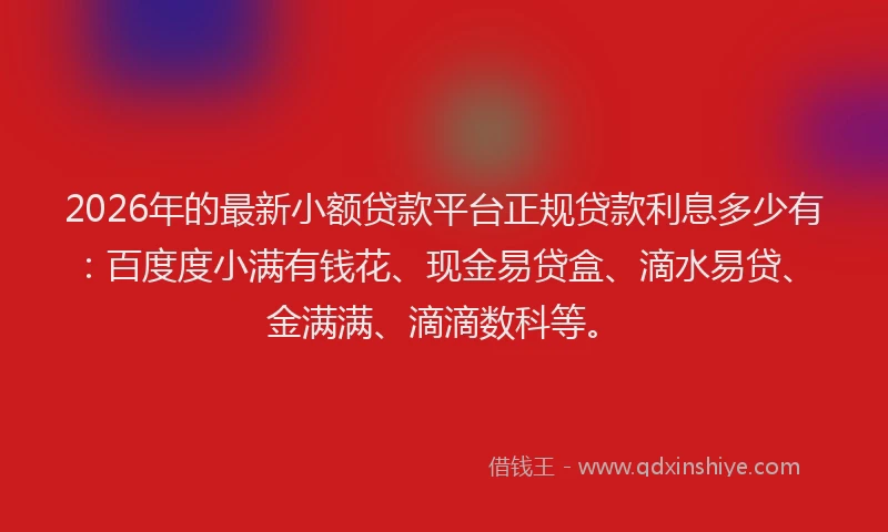 2026年的最新小额贷款平台正规贷款利息多少有：百度度小满有钱花、现金易贷盒、滴水易贷、金满满、滴滴数科等。