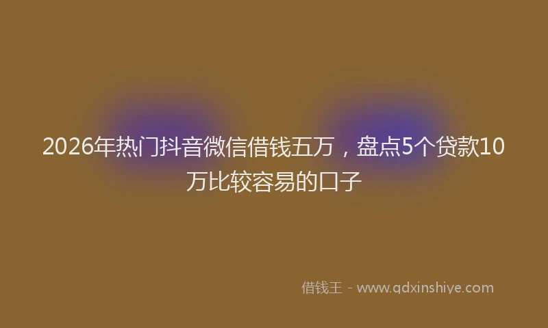 2026年热门抖音微信借钱五万，盘点5个贷款10万比较容易的口子