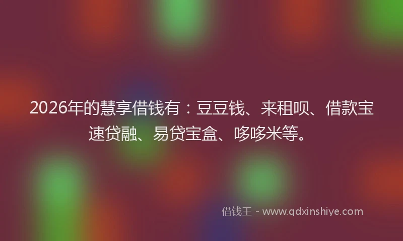2026年的慧享借钱有:豆豆钱、来租呗、借款宝速贷融、易贷宝盒、哆哆米等。