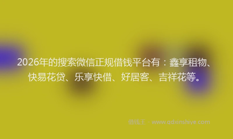 2026年的搜索微信正规借钱平台有：鑫享租物、快易花贷、乐享快借、好居客、吉祥花等。