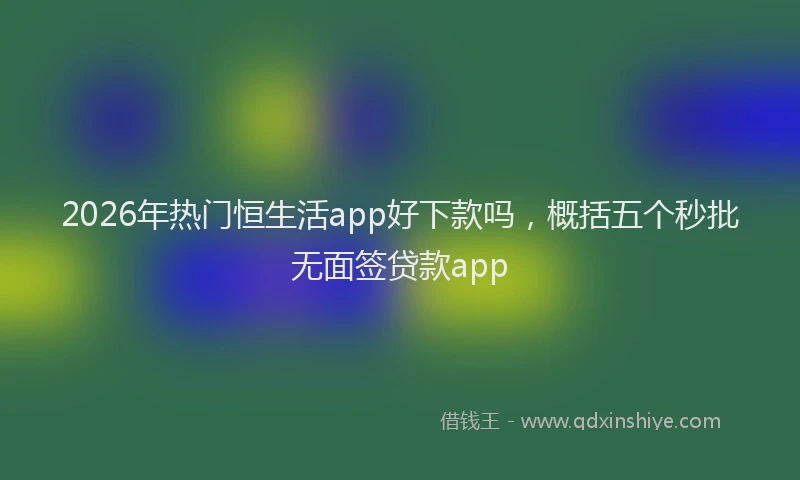 2026年热门恒生活app好下款吗，概括五个秒批无面签贷款app