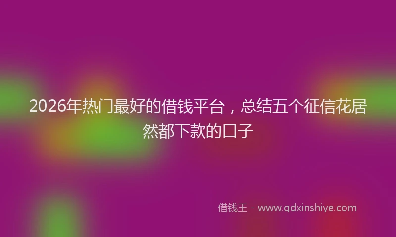 2026年热门最好的借钱平台，总结五个征信花居然都下款的口子