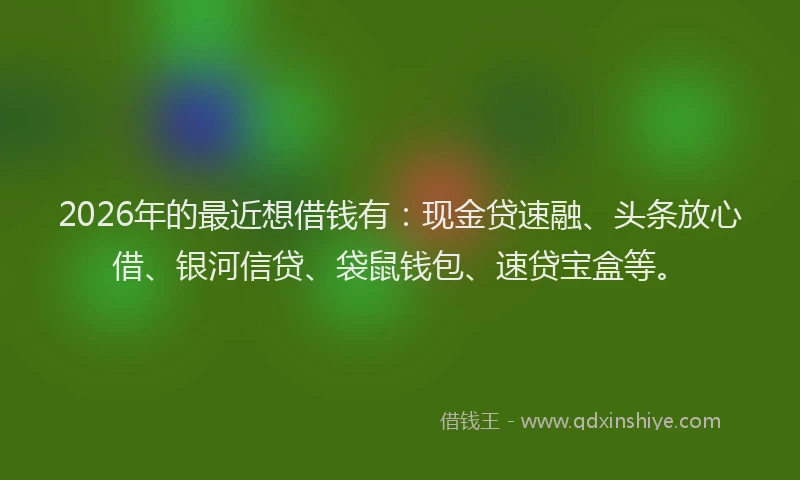 2026年的最近想借钱有：现金贷速融、头条放心借、银河信贷、袋鼠钱包、速贷宝盒等。