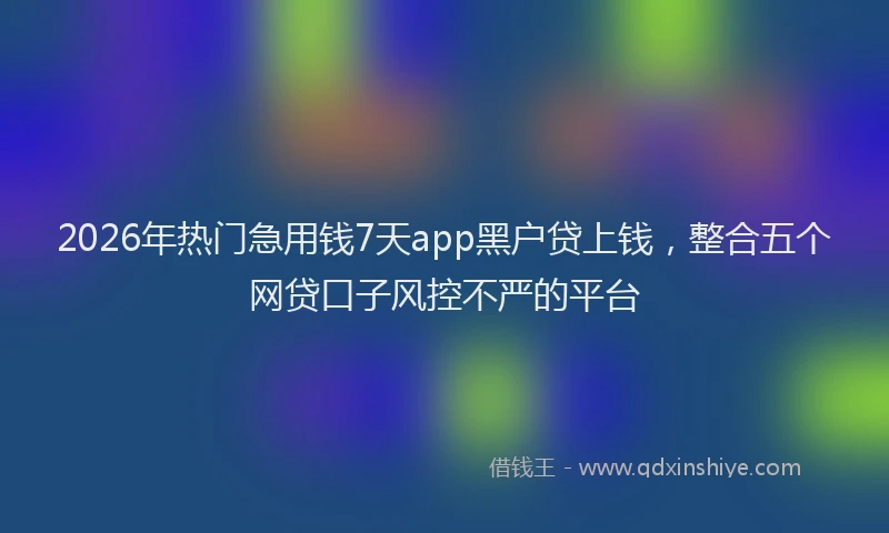 2026年热门急用钱7天app黑户贷上钱，整合五个网贷口子风控不严的平台