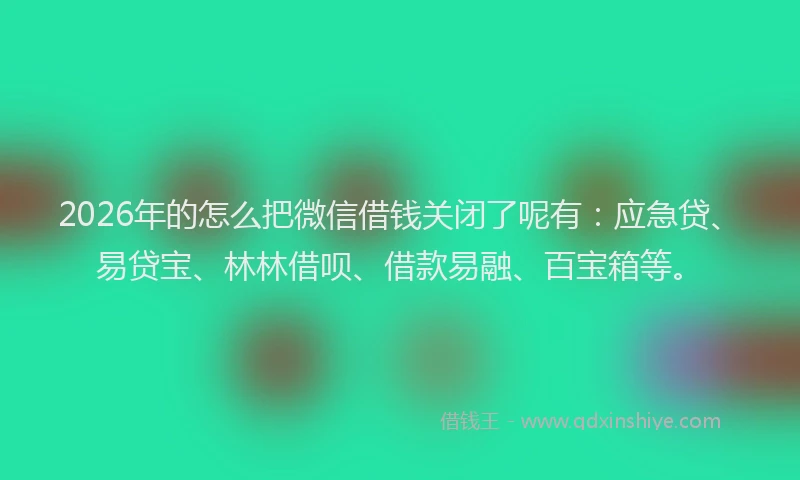 2026年的怎么把微信借钱关闭了呢有：应急贷、易贷宝、林林借呗、借款易融、百宝箱等。