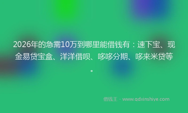 2026年的急需10万到哪里能借钱有：速下宝、现金易贷宝盒、洋洋借呗、哆哆分期、哆来米贷等。