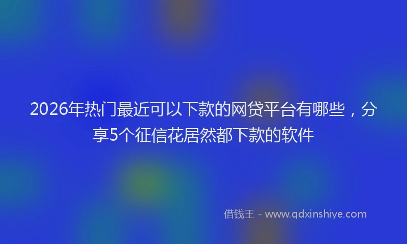 2026年热门最近可以下款的网贷平台有哪些，分享5个征信花居然都下款的软件