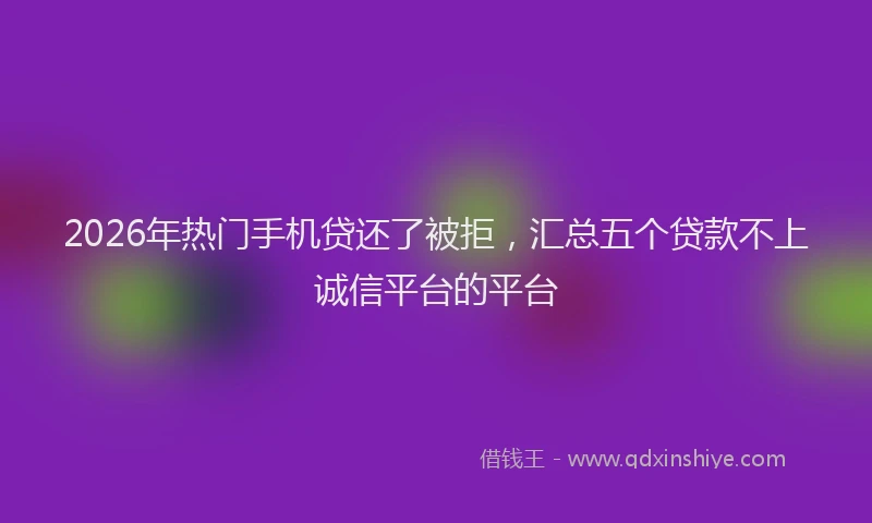 2026年热门手机贷还了被拒，汇总五个贷款不上诚信平台的平台