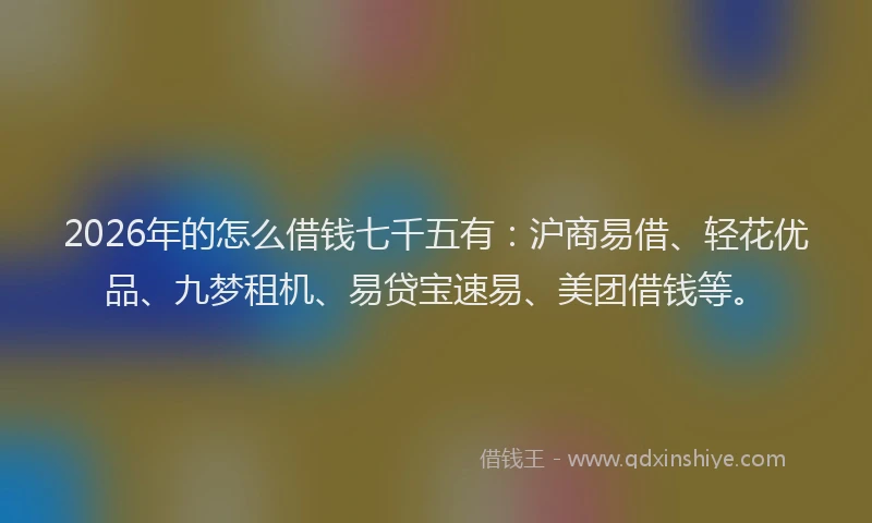 2026年的怎么借钱七千五有：沪商易借、轻花优品、九梦租机、易贷宝速易、美团借钱等。