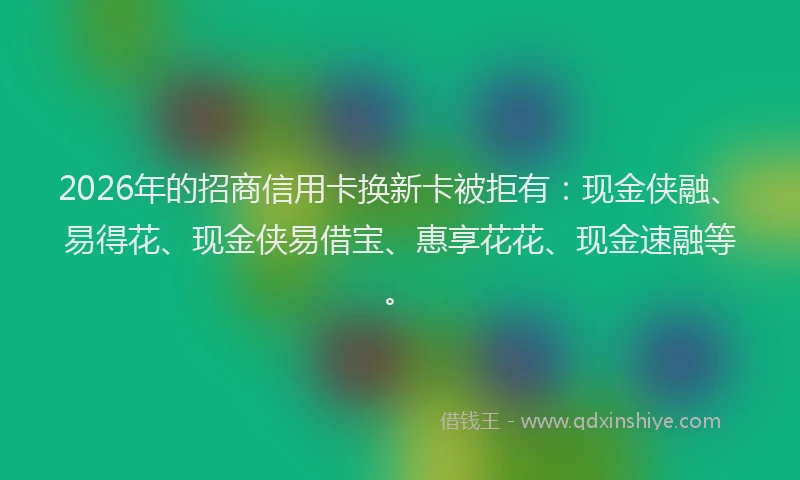 2026年的招商信用卡换新卡被拒有：现金侠融、易得花、现金侠易借宝、惠享花花、现金速融等。