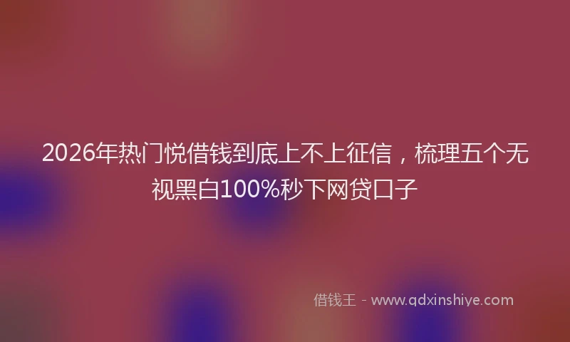 2026年热门悦借钱到底上不上征信，梳理五个无视黑白100%秒下网贷口子