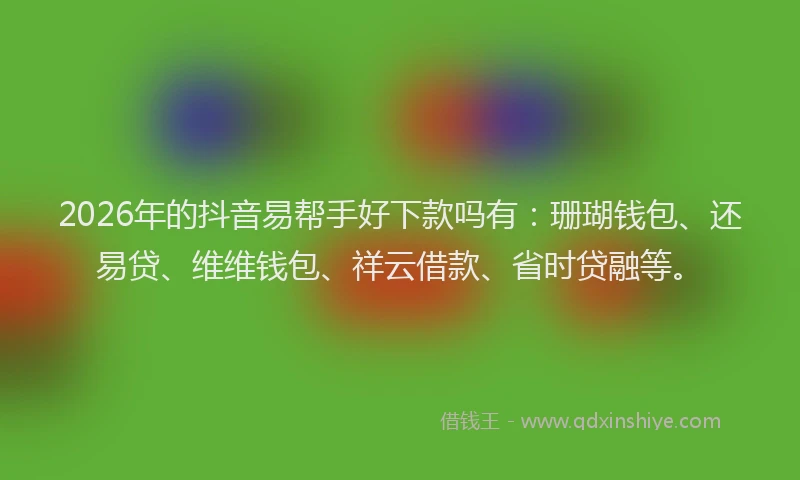 2026年的抖音易帮手好下款吗有：珊瑚钱包、还易贷、维维钱包、祥云借款、省时贷融等。