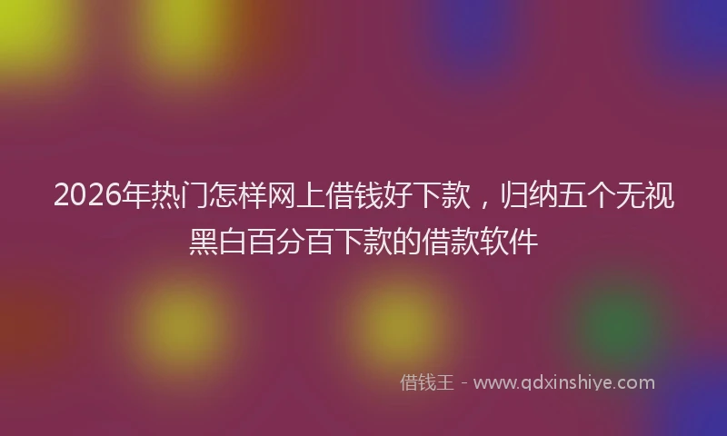 2026年热门怎样网上借钱好下款,归纳五个无视黑白百分百下款的借款软件