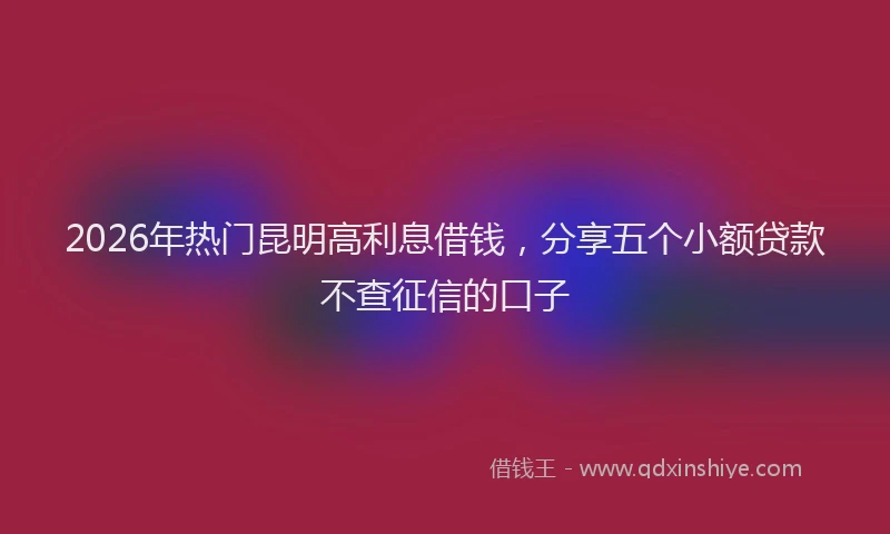 2026年热门昆明高利息借钱，分享五个小额贷款不查征信的口子