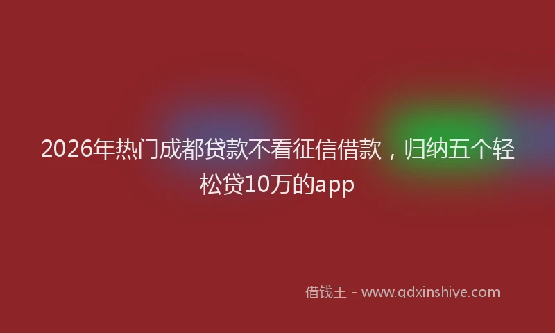 2026年热门成都贷款不看征信借款，归纳五个轻松贷10万的app