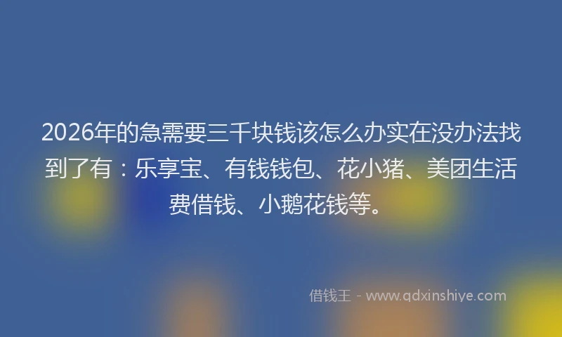 2026年的急需要三千块钱该怎么办实在没办法找到了有：乐享宝、有钱钱包、花小猪、美团生活费借钱、小鹅花钱等。