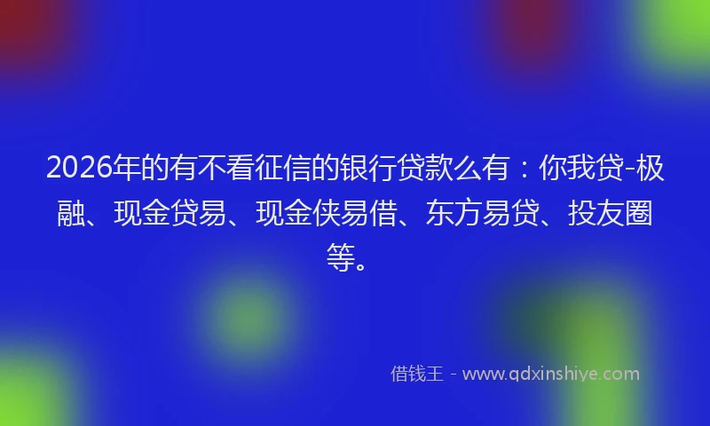 2026年的有不看征信的银行贷款么有：你我贷-极融、现金贷易、现金侠易借、东方易贷、投友圈等。