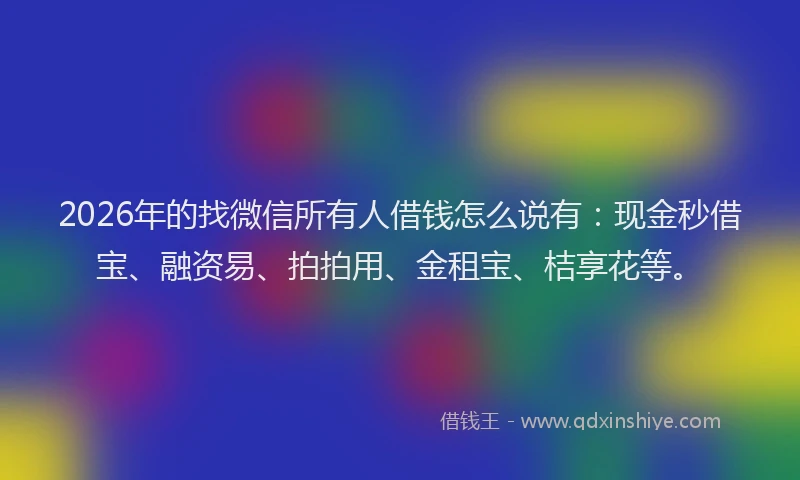 2026年的找微信所有人借钱怎么说有：现金秒借宝、融资易、拍拍用、金租宝、桔享花等。