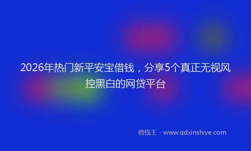 2026年热门新平安宝借钱，分享5个真正无视风控黑白的网贷平台