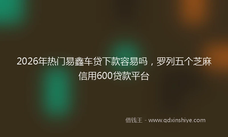2026年热门易鑫车贷下款容易吗，罗列五个芝麻信用600贷款平台
