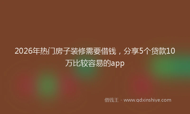 2026年热门房子装修需要借钱，分享5个贷款10万比较容易的app
